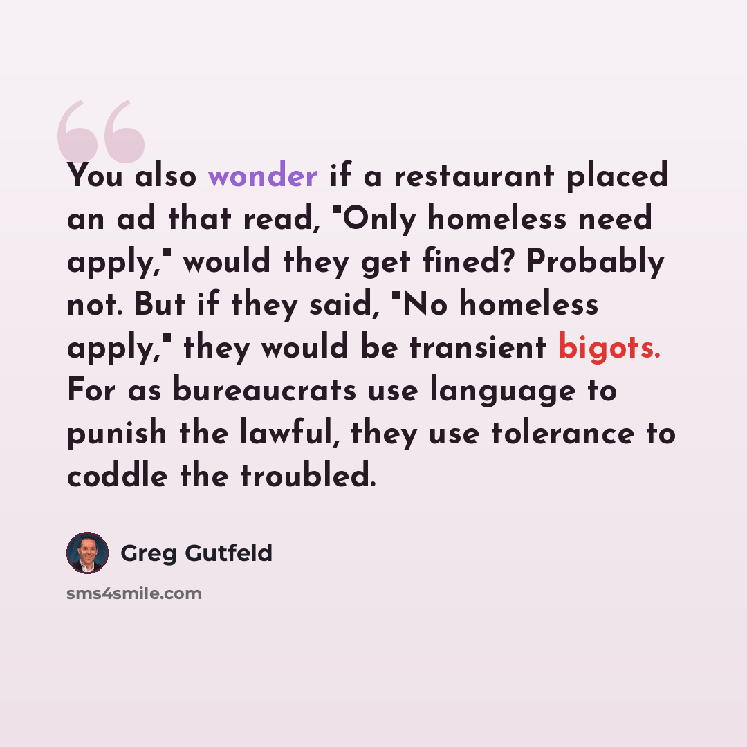 “You also wonder if a restaurant placed an ad that read, "Only homeless need apply," would they get fined? Probably not. But if they said, "No homeless apply," they would be transient bigots. For as bureaucrats use language to punish the lawful, they use tolerance to coddle the troubled.” quote by Greg Gutfeld