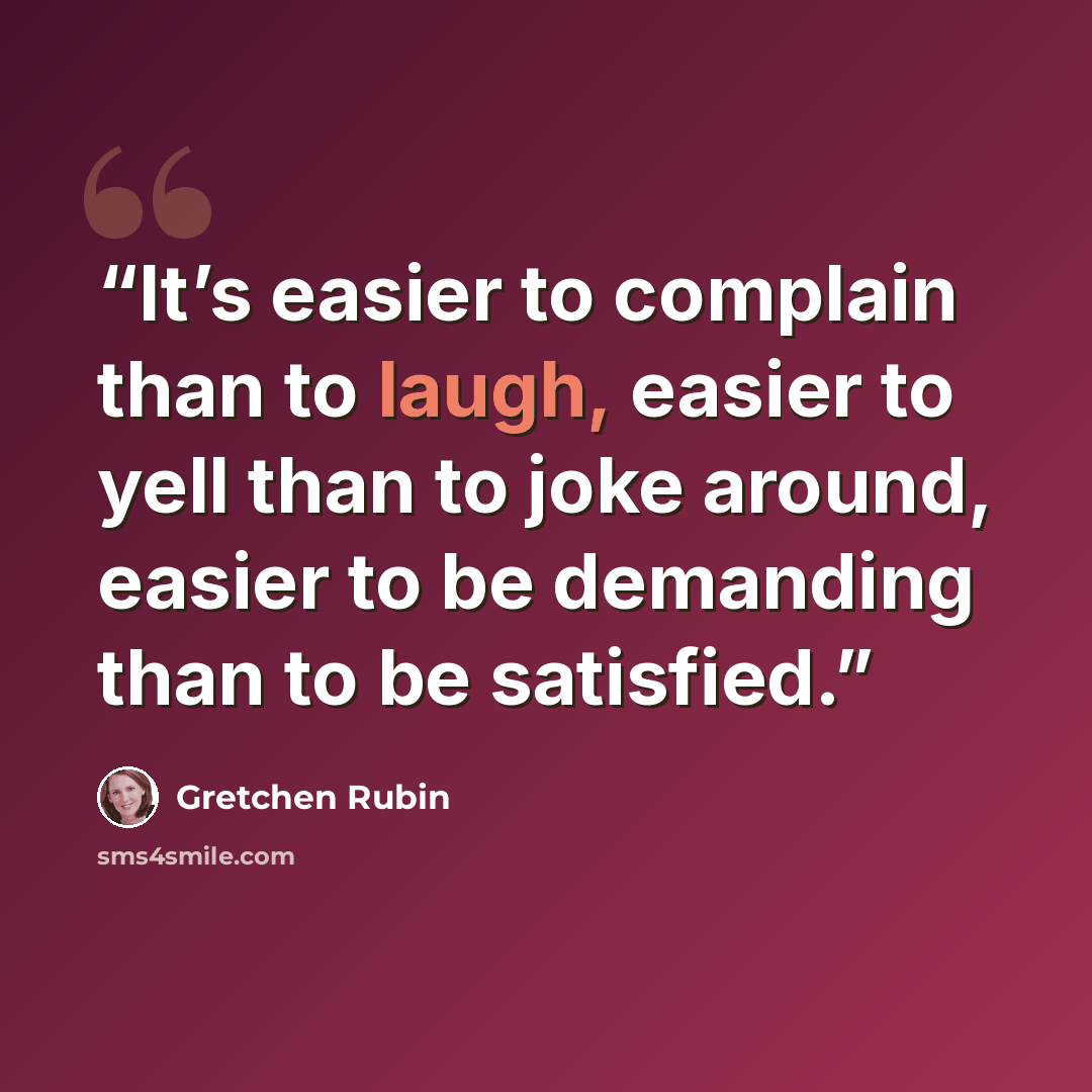 “It’s easier to complain than to laugh, easier to yell than to joke around, easier to be demanding than to be satisfied.” quote by Gretchen Rubin