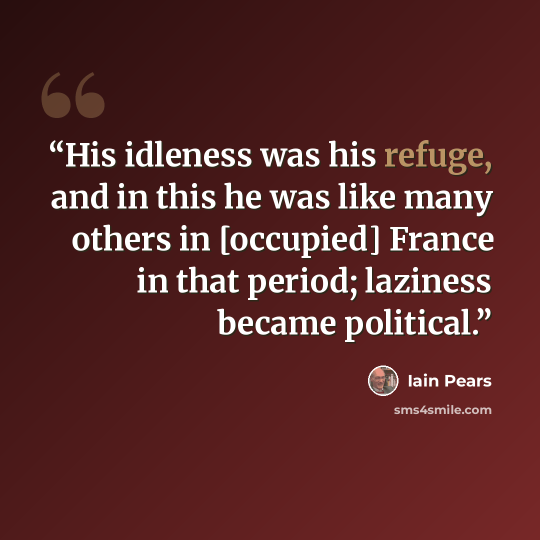 “His idleness was his refuge, and in this he was like many others in [occupied] France in that period; laziness became political.” quote by Iain Pears
