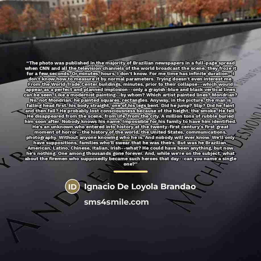 “The photo was published in the majority of Brazilian newspapers in a full-page spread when CNN and all the television channels of the world broadcast the scene, they froze it for a few seconds. Or minutes, hours, I don't know. For me time has infinite duration--I don't know how to measure it by…” quote by Ignacio De Loyola Brandao