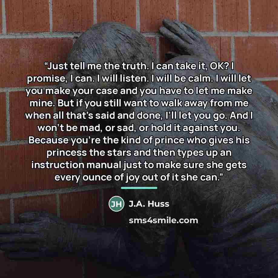 “Just tell me the truth. I can take it, OK? I promise, I can. I will listen. I will be calm. I will let you make your case and you have to let me make mine. But if you still want to walk away from me when all that’s said and done, I’ll let you go. And I won’t be mad, or sad, or hold it against you…” quote by J.A. Huss