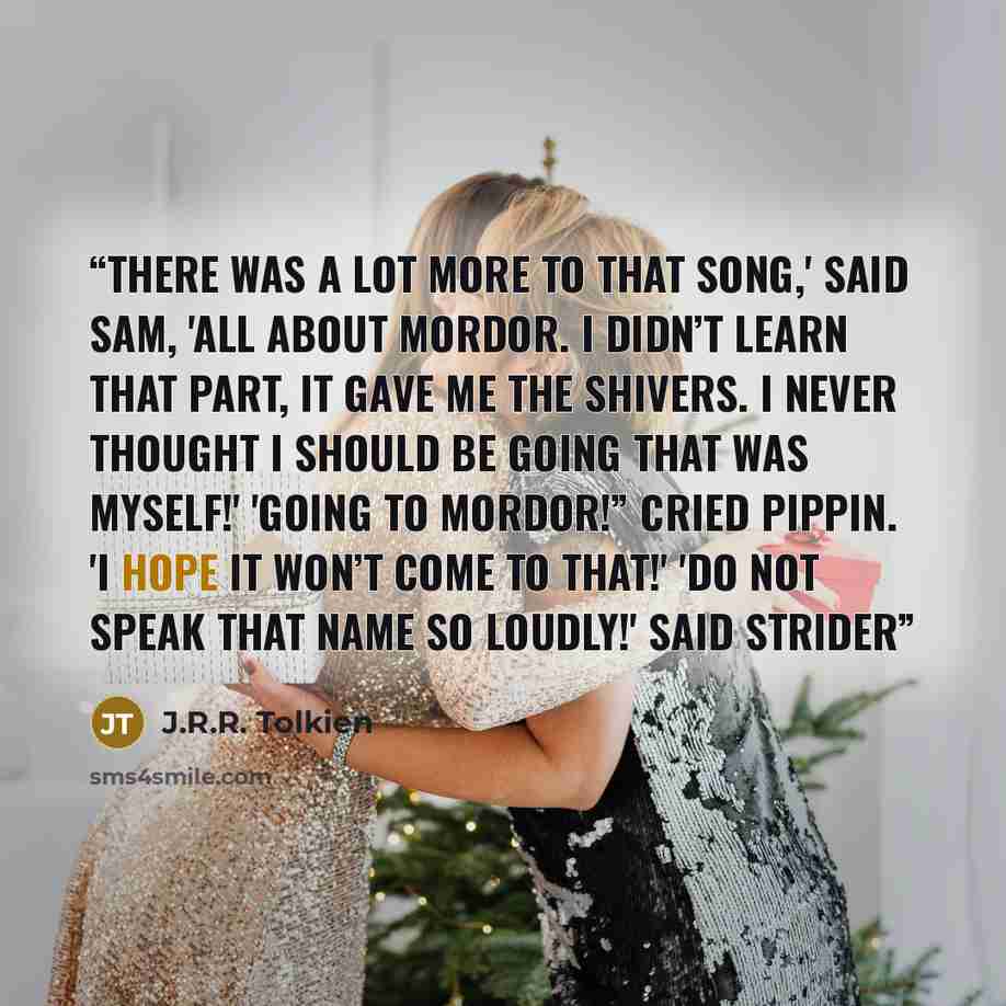 “There was a lot more to that song,' said Sam, 'all about Mordor. I didn’t learn that part, it gave me the shivers. I never thought I should be going that was myself!' 'Going to Mordor!” Cried Pippin. 'I hope it won’t come to that!' 'Do not speak that name so loudly!' said Strider” quote by J.R.R. Tolkien