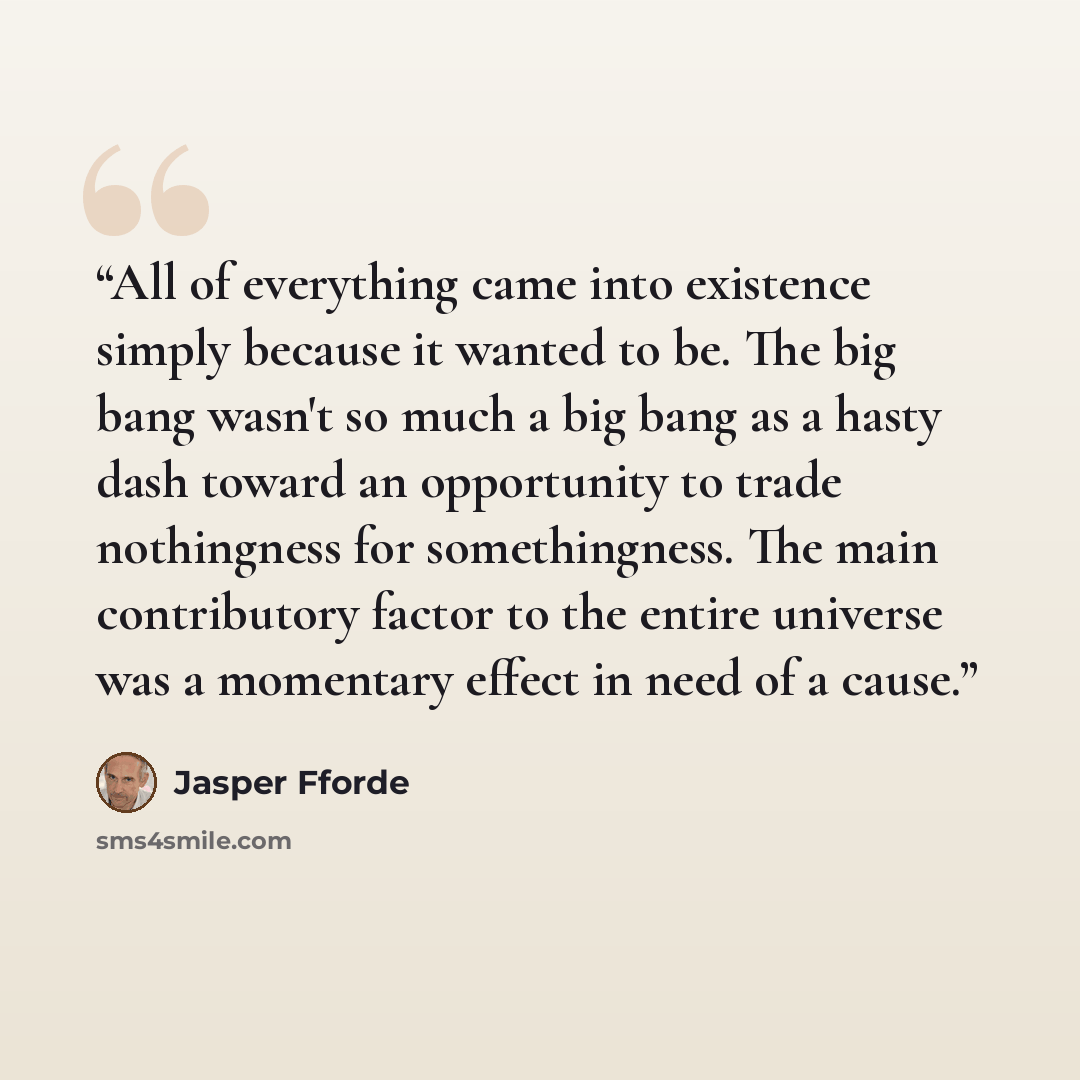 “All of everything came into existence simply because it wanted to be. The big bang wasn't so much a big bang as a hasty dash toward an opportunity to trade nothingness for somethingness. The main contributory factor to the entire universe was a momentary effect in need of a cause.” quote by Jasper Fforde