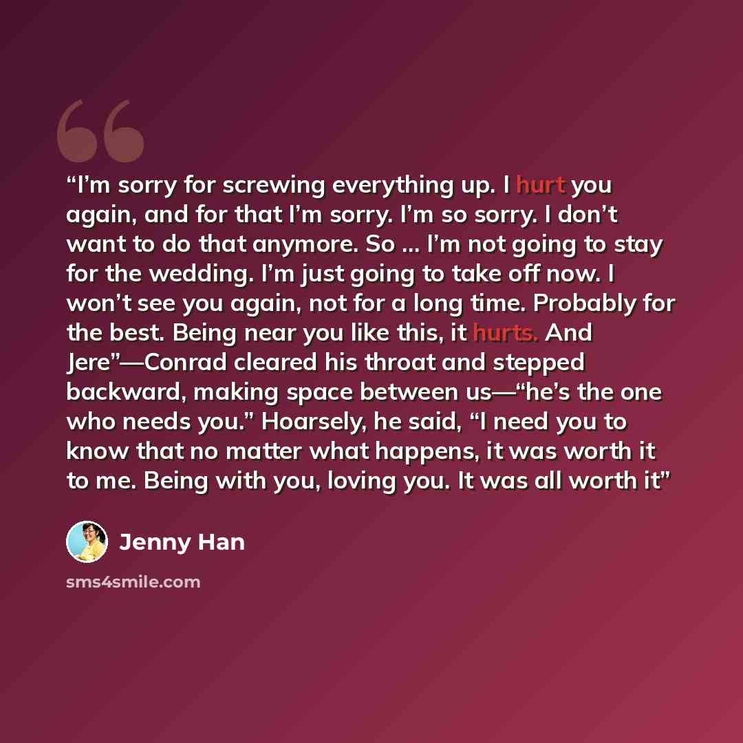 “I’m sorry for screwing everything up. I hurt you again, and for that I’m sorry. I’m so sorry. I don’t want to do that anymore. So … I’m not going to stay for the wedding. I’m just going to take off now. I won’t see you again, not for a long time. Probably for the best. Being near you like this, it…” quote by Jenny Han