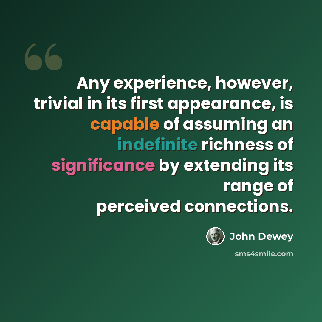 “Any experience, however, trivial in its first appearance, is capable of assuming an indefinite richness of significance by extending its range of perceived connections.” quote by John Dewey