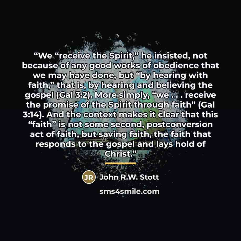 “We “receive the Spirit,” he insisted, not because of any good works of obedience that we may have done, but “by hearing with faith,” that is, by hearing and believing the gospel (Gal 3:2). More simply, “we . . . receive the promise of the Spirit through faith” (Gal 3:14). And the context makes it…” quote by John R.W. Stott