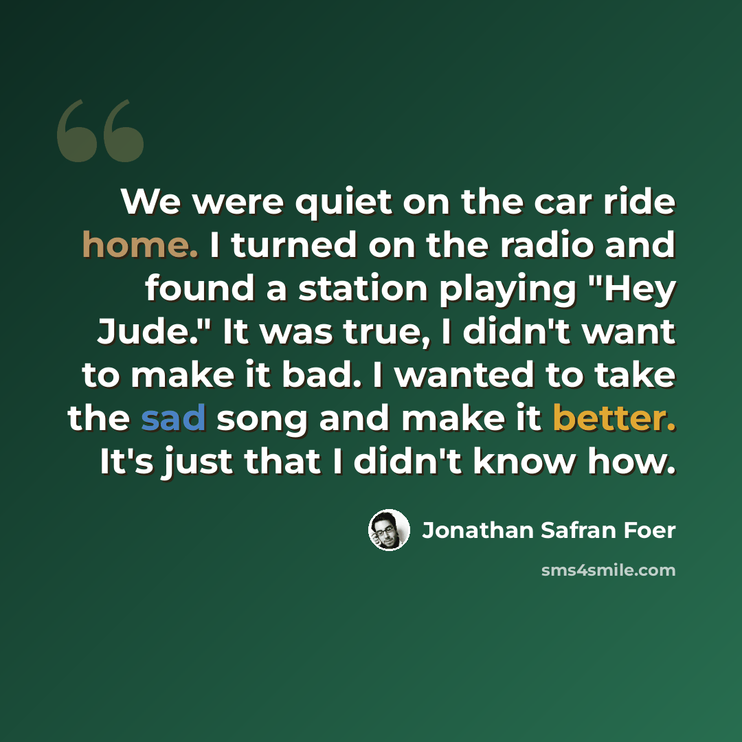 “We were quiet on the car ride home. I turned on the radio and found a station playing "Hey Jude." It was true, I didn't want to make it bad. I wanted to take the sad song and make it better. It's just that I didn't know how.” quote by Jonathan Safran Foer