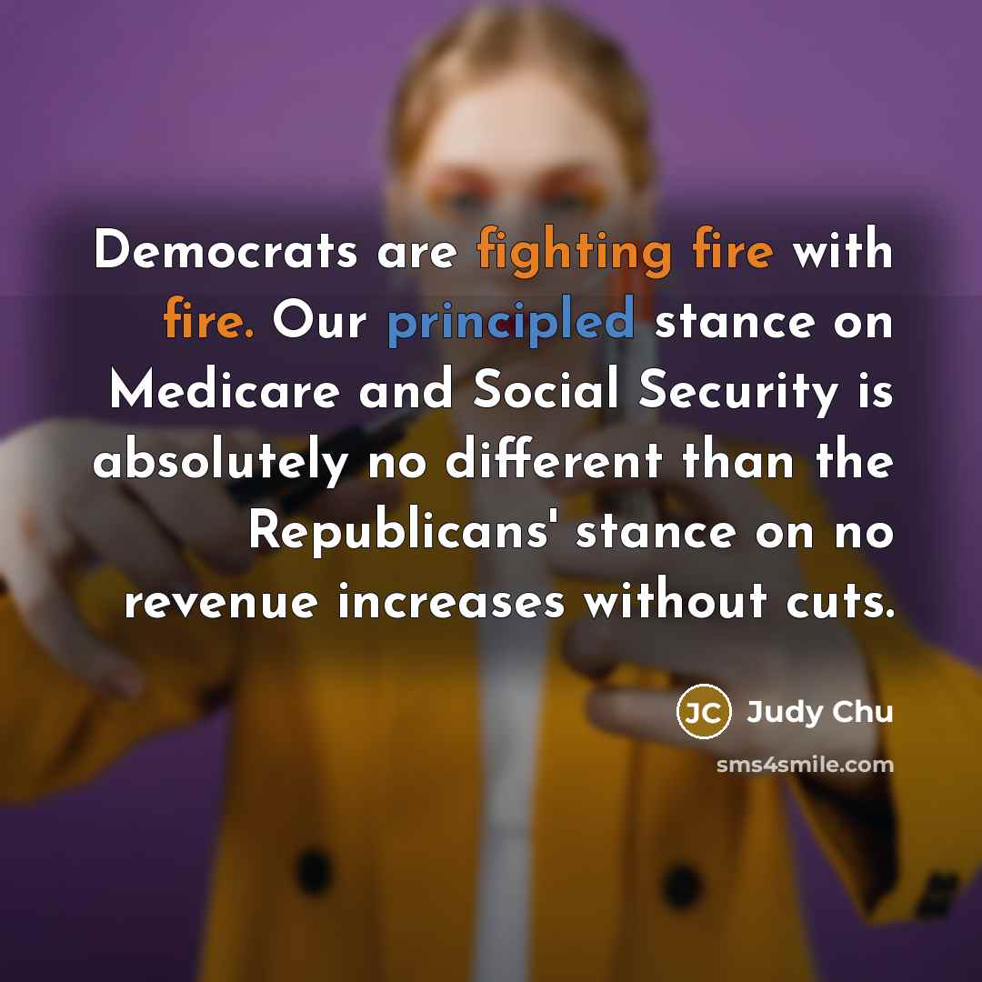 “Democrats are fighting fire with fire. Our principled stance on Medicare and Social Security is absolutely no different than the Republicans' stance on no revenue increases without cuts.” quote by Judy Chu