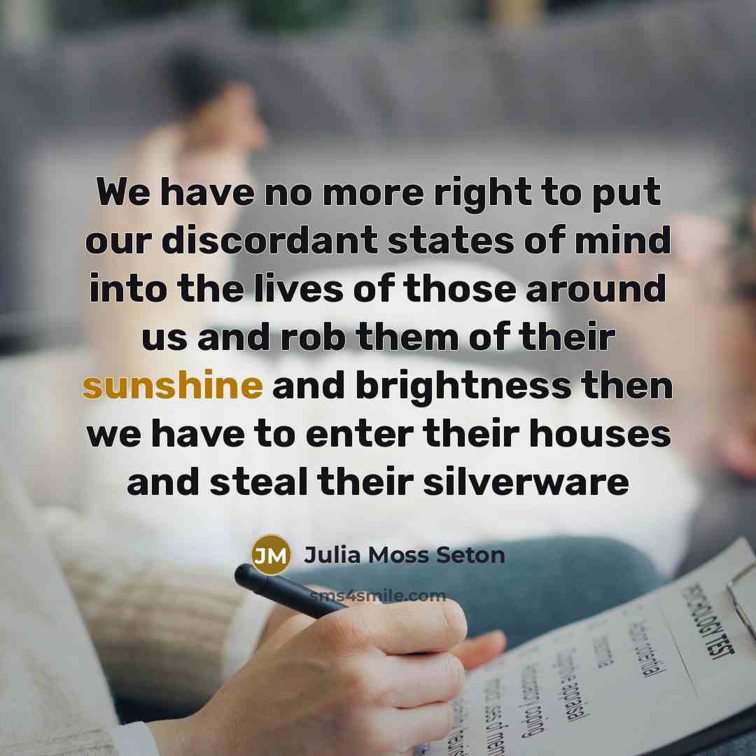 “We have no more right to put our discordant states of mind into the lives of those around us and rob them of their sunshine and brightness then we have to enter their houses and steal their silverware” quote by Julia Moss Seton