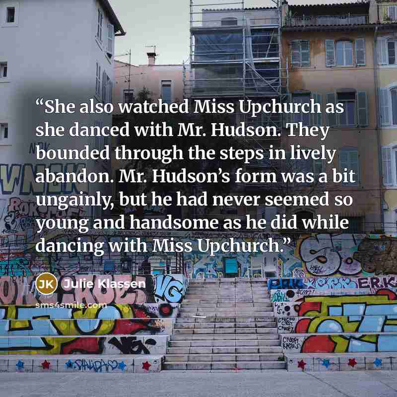 “She also watched Miss Upchurch as she danced with Mr. Hudson. They bounded through the steps in lively abandon. Mr. Hudson’s form was a bit ungainly, but he had never seemed so young and handsome as he did while dancing with Miss Upchurch.” quote by Julie Klassen