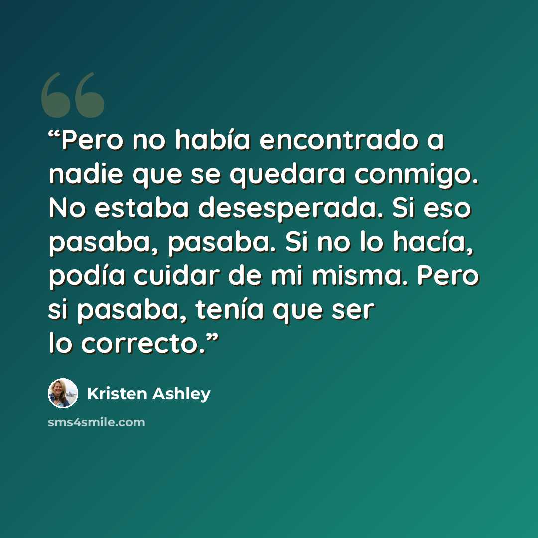 “Pero no había encontrado a nadie que se quedara conmigo. No estaba desesperada. Si eso pasaba, pasaba. Si no lo hacía, podía cuidar de mi misma. Pero si pasaba, tenía que ser lo correcto.” quote by Kristen Ashley