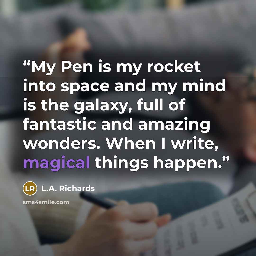 “My Pen is my rocket into space and my mind is the galaxy, full of fantastic and amazing wonders. When I write, magical things happen.” quote by L.A. Richards