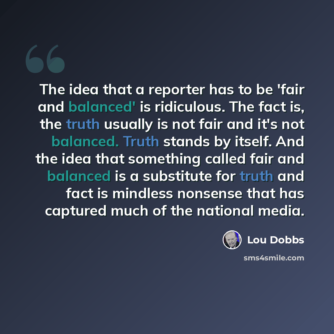 “The idea that a reporter has to be 'fair and balanced' is ridiculous. The fact is, the truth usually is not fair and it's not balanced. Truth stands by itself. And the idea that something called fair and balanced is a substitute for truth and fact is mindless nonsense that has captured much of the…” quote by Lou Dobbs