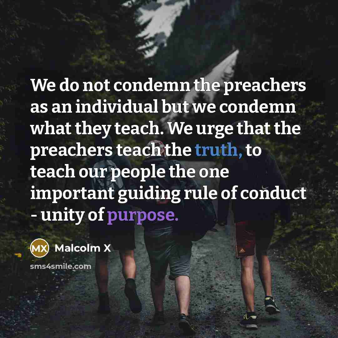 “We do not condemn the preachers as an individual but we condemn what they teach. We urge that the preachers teach the truth, to teach our people the one important guiding rule of conduct - unity of purpose.” quote by Malcolm X