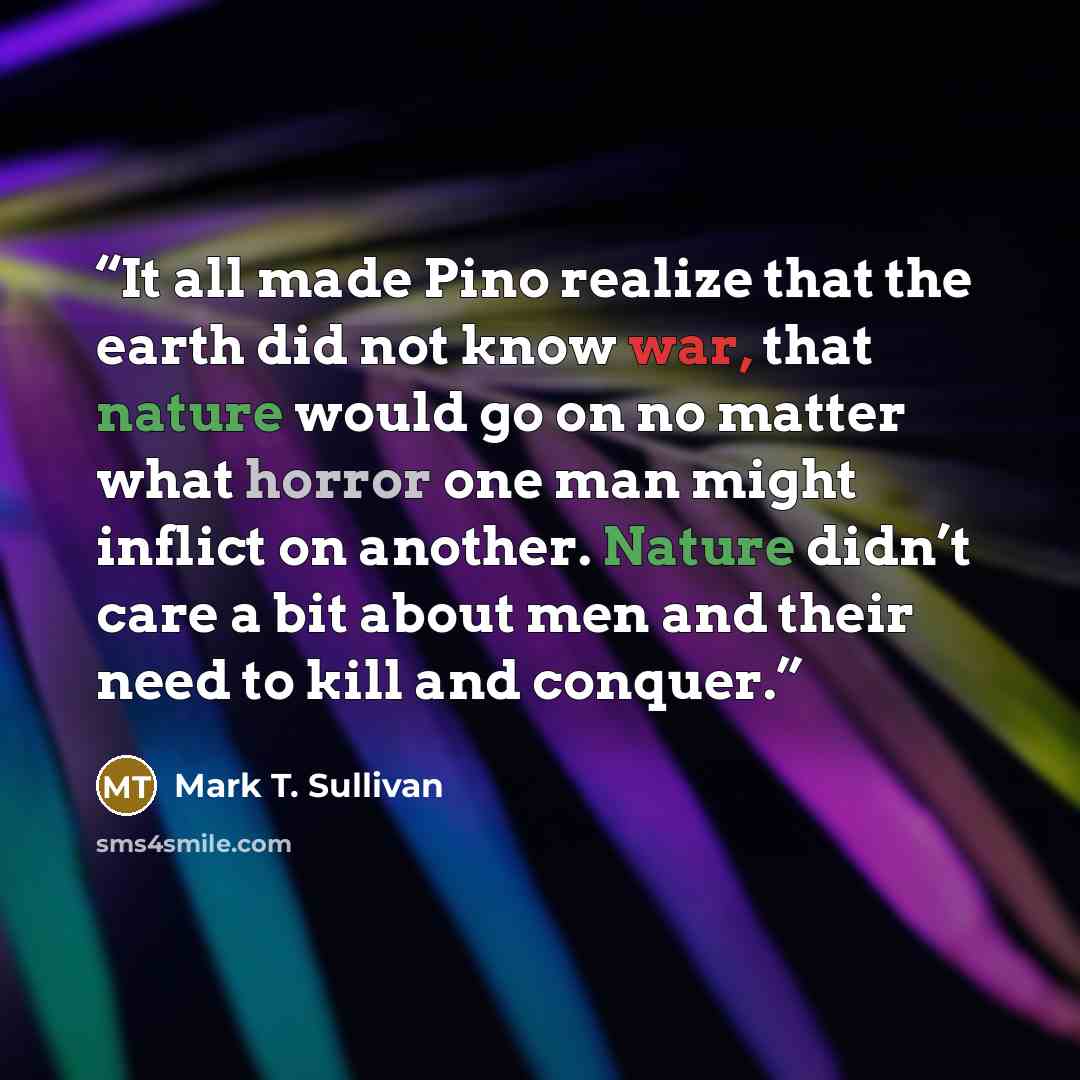 “It all made Pino realize that the earth did not know war, that nature would go on no matter what horror one man might inflict on another. Nature didn’t care a bit about men and their need to kill and conquer.” quote by Mark T. Sullivan