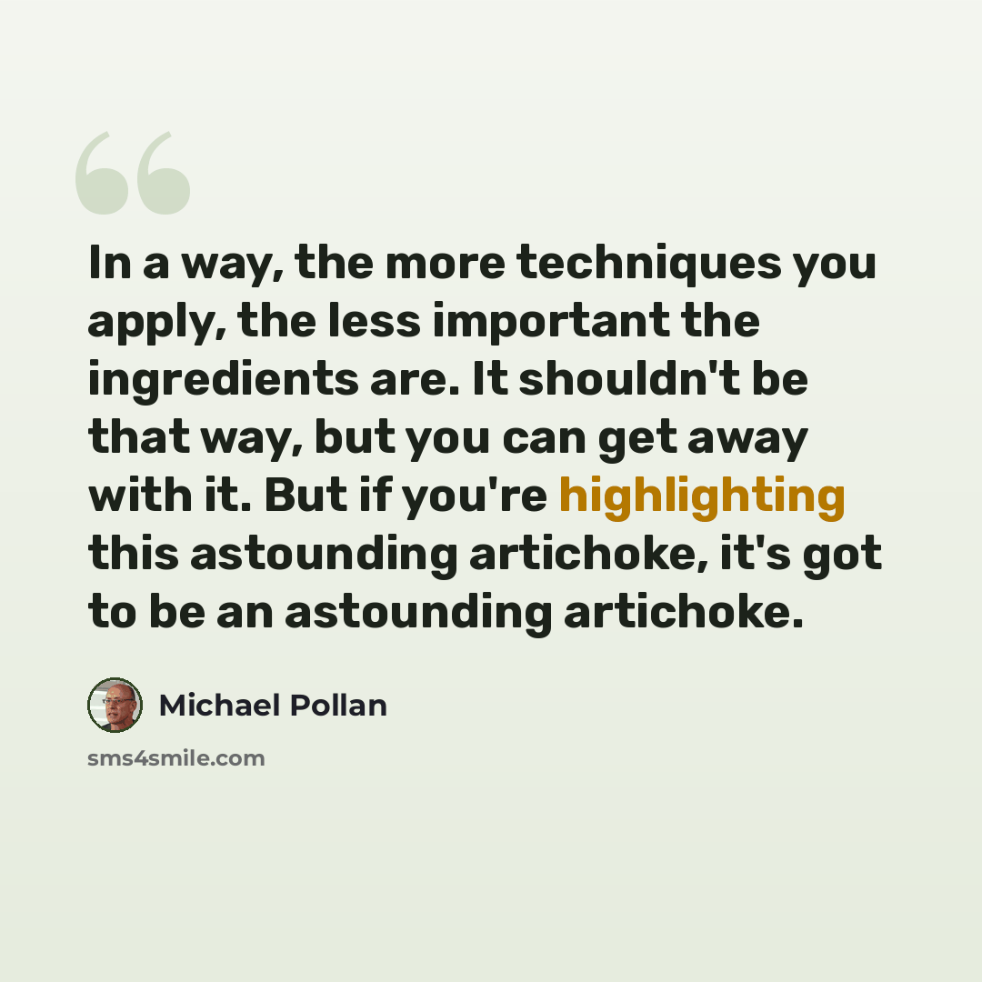 “In a way, the more techniques you apply, the less important the ingredients are. It shouldn't be that way, but you can get away with it. But if you're highlighting this astounding artichoke, it's got to be an astounding artichoke.” quote by Michael Pollan