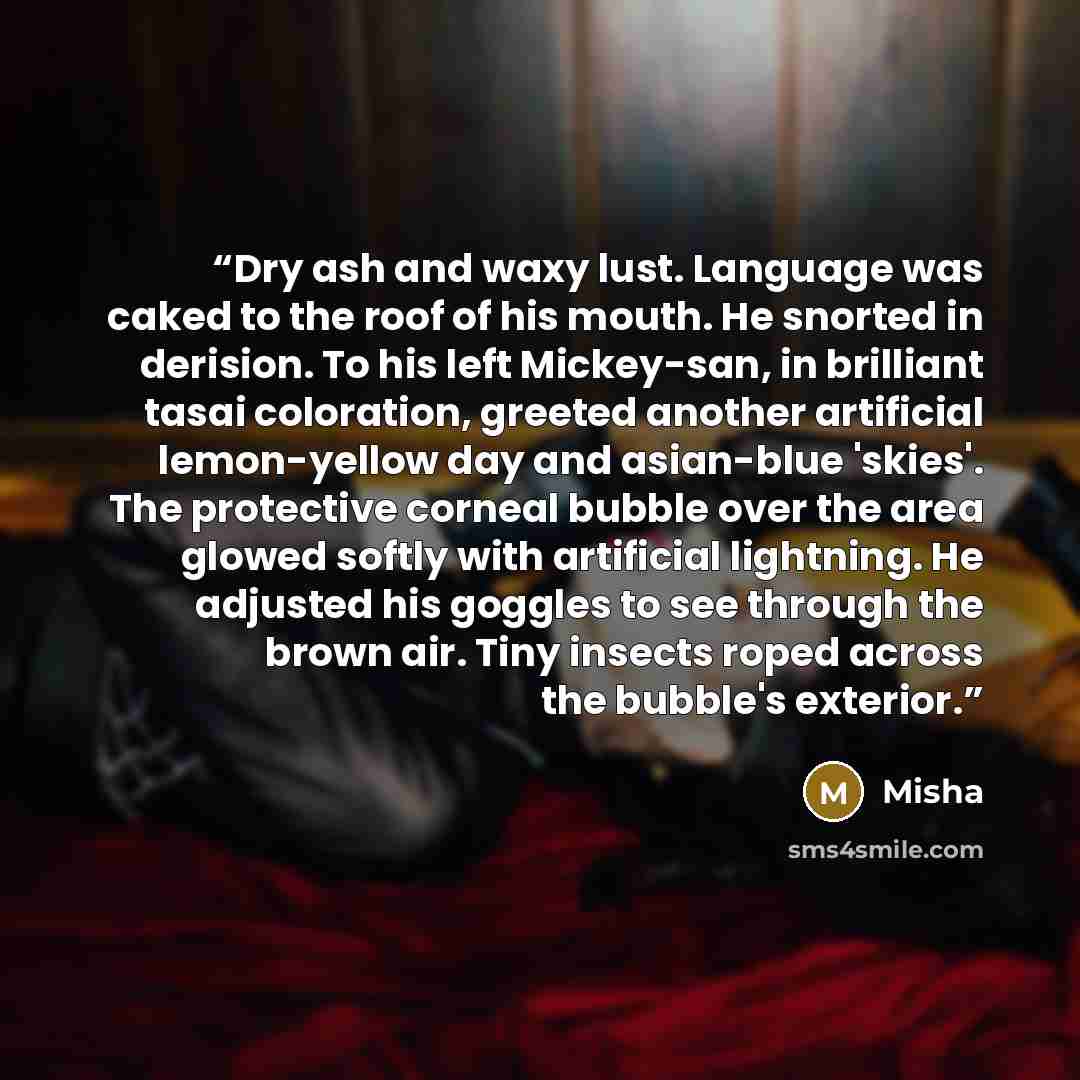 “Dry ash and waxy lust. Language was caked to the roof of his mouth. He snorted in derision. To his left Mickey-san, in brilliant tasai coloration, greeted another artificial lemon-yellow day and asian-blue 'skies'. The protective corneal bubble over the area glowed softly with artificial…” quote by Misha