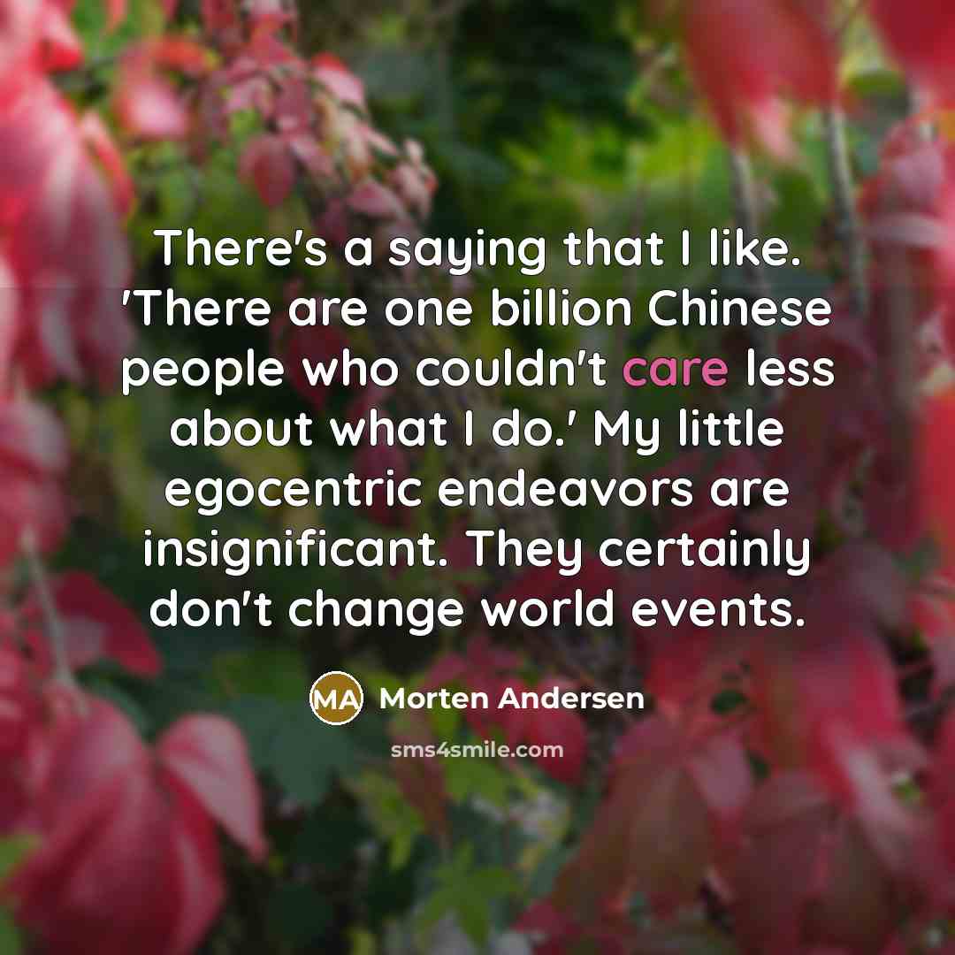 “There's a saying that I like. 'There are one billion Chinese people who couldn't care less about what I do.' My little egocentric endeavors are insignificant. They certainly don't change world events.” quote by Morten Andersen