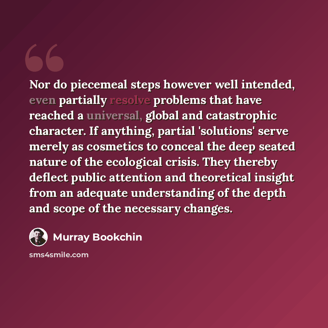 “Nor do piecemeal steps however well intended, even partially resolve problems that have reached a universal, global and catastrophic character. If anything, partial 'solutions' serve merely as cosmetics to conceal the deep seated nature of the ecological crisis. They thereby deflect public…” quote by Murray Bookchin