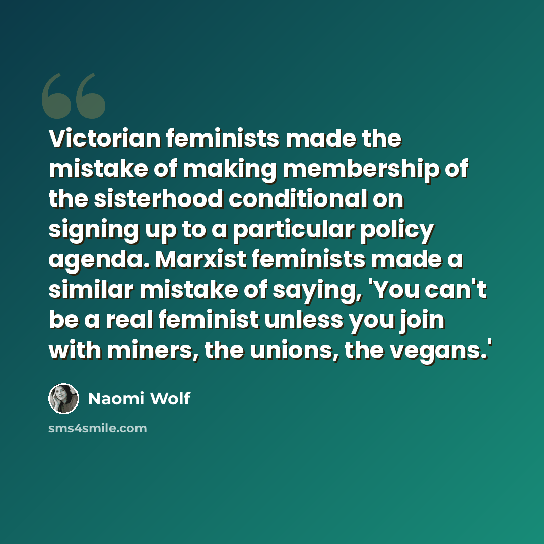 “Victorian feminists made the mistake of making membership of the sisterhood conditional on signing up to a particular policy agenda. Marxist feminists made a similar mistake of saying, 'You can't be a real feminist unless you join with miners, the unions, the vegans.'” quote by Naomi Wolf