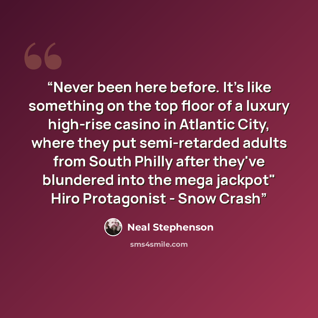 “Never been here before. It's like something on the top floor of a luxury high-rise casino in Atlantic City, where they put semi-retarded adults from South Philly after they've blundered into the mega jackpot" Hiro Protagonist - Snow Crash” quote by Neal Stephenson