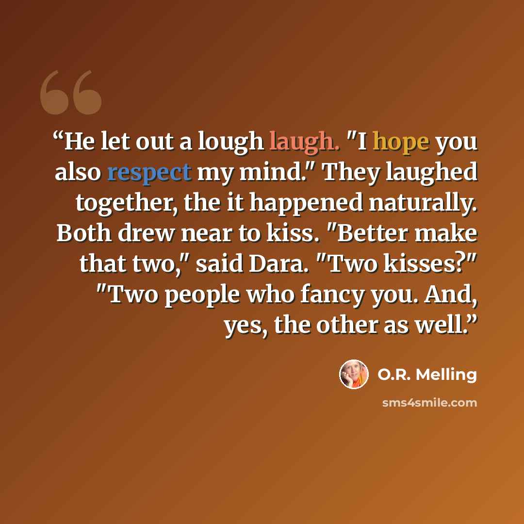 “He let out a lough laugh. "I hope you also respect my mind." They laughed together, the it happened naturally. Both drew near to kiss. "Better make that two," said Dara. "Two kisses?" "Two people who fancy you. And, yes, the other as well.” quote by O.R. Melling