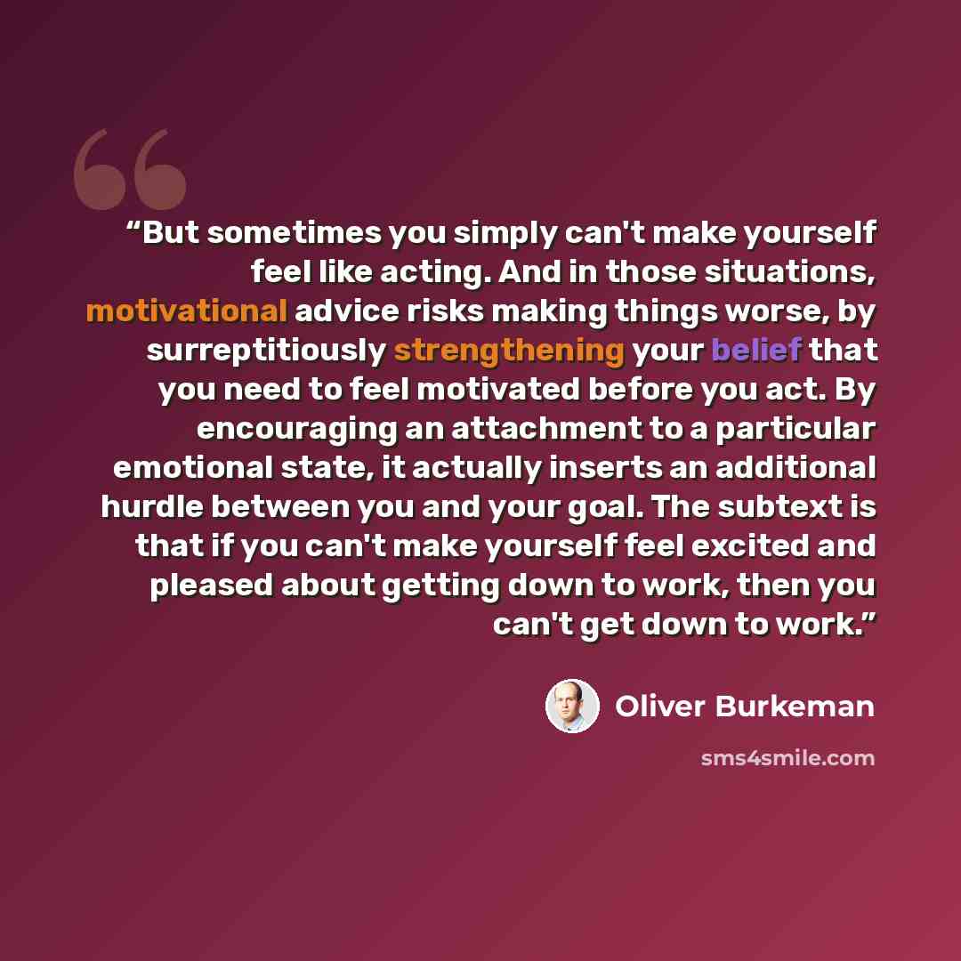 “But sometimes you simply can't make yourself feel like acting. And in those situations, motivational advice risks making things worse, by surreptitiously strengthening your belief that you need to feel motivated before you act. By encouraging an attachment to a particular emotional state, it…” quote by Oliver Burkeman
