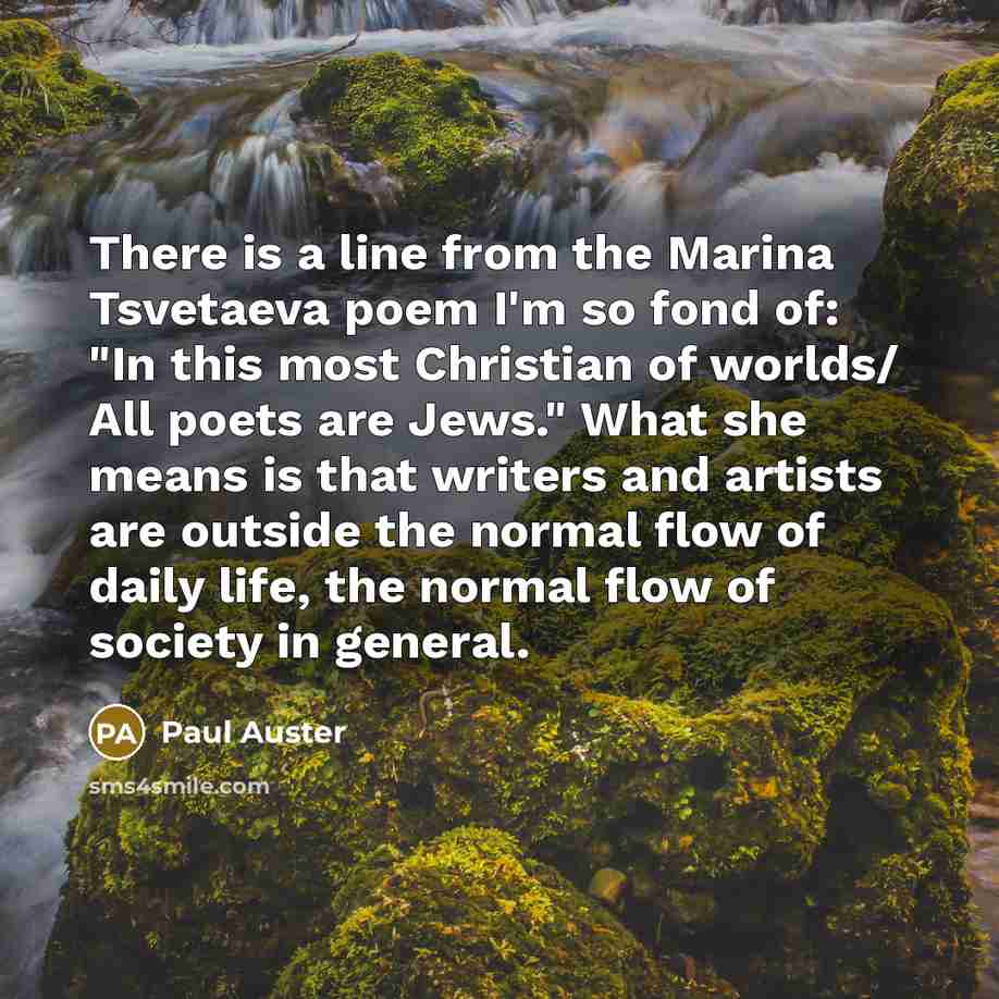 “There is a line from the Marina Tsvetaeva poem I'm so fond of: "In this most Christian of worlds/ All poets are Jews." What she means is that writers and artists are outside the normal flow of daily life, the normal flow of society in general.” quote by Paul Auster