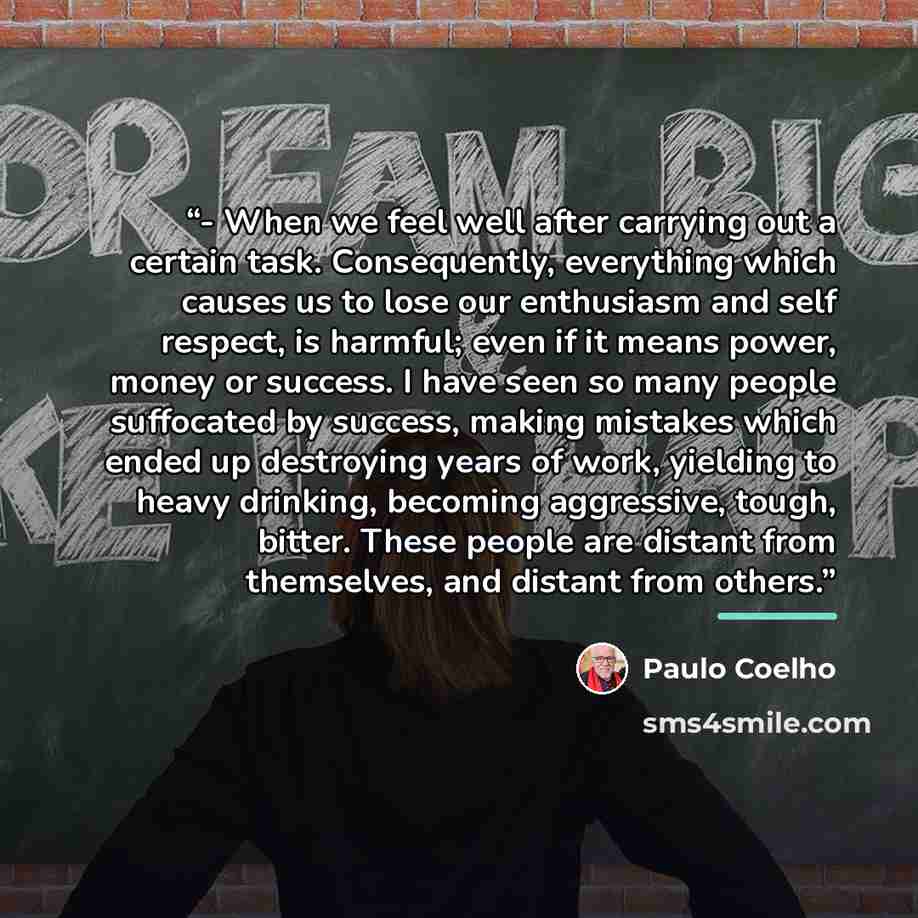 “- When we feel well after carrying out a certain task. Consequently, everything which causes us to lose our enthusiasm and self respect, is harmful; even if it means power, money or success. I have seen so many people suffocated by success, making mistakes which ended up destroying years of work…” quote by Paulo Coelho