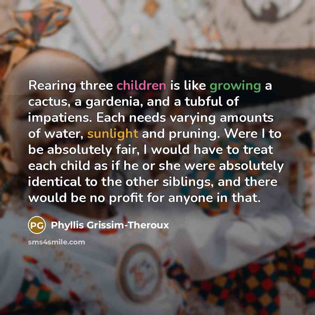 “Rearing three children is like growing a cactus, a gardenia, and a tubful of impatiens. Each needs varying amounts of water, sunlight and pruning. Were I to be absolutely fair, I would have to treat each child as if he or she were absolutely identical to the other siblings, and there would be no…” quote by Phyllis Grissim-Theroux