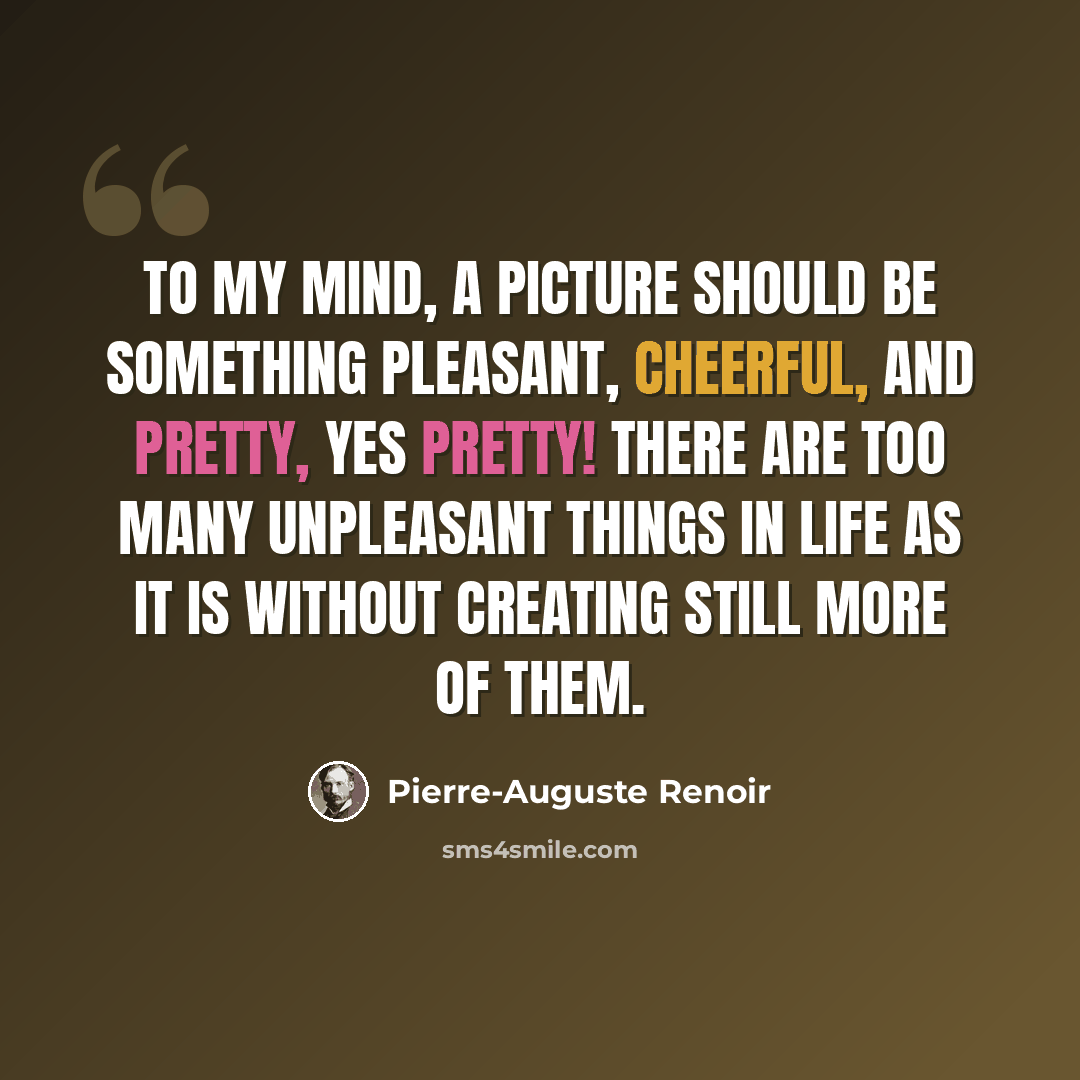 “To my mind, a picture should be something pleasant, cheerful, and pretty, yes pretty! There are too many unpleasant things in life as it is without creating still more of them.” quote by Pierre-Auguste Renoir