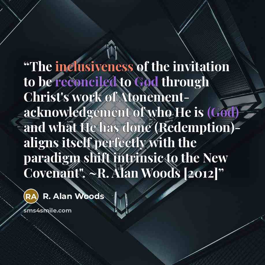 “The inclusiveness of the invitation to be reconciled to God through Christ's work of Atonement- acknowledgement of who He is (God) and what He has done (Redemption)- aligns itself perfectly with the paradigm shift intrinsic to the New Covenant". ~R. Alan Woods [2012]” quote by R. Alan Woods
