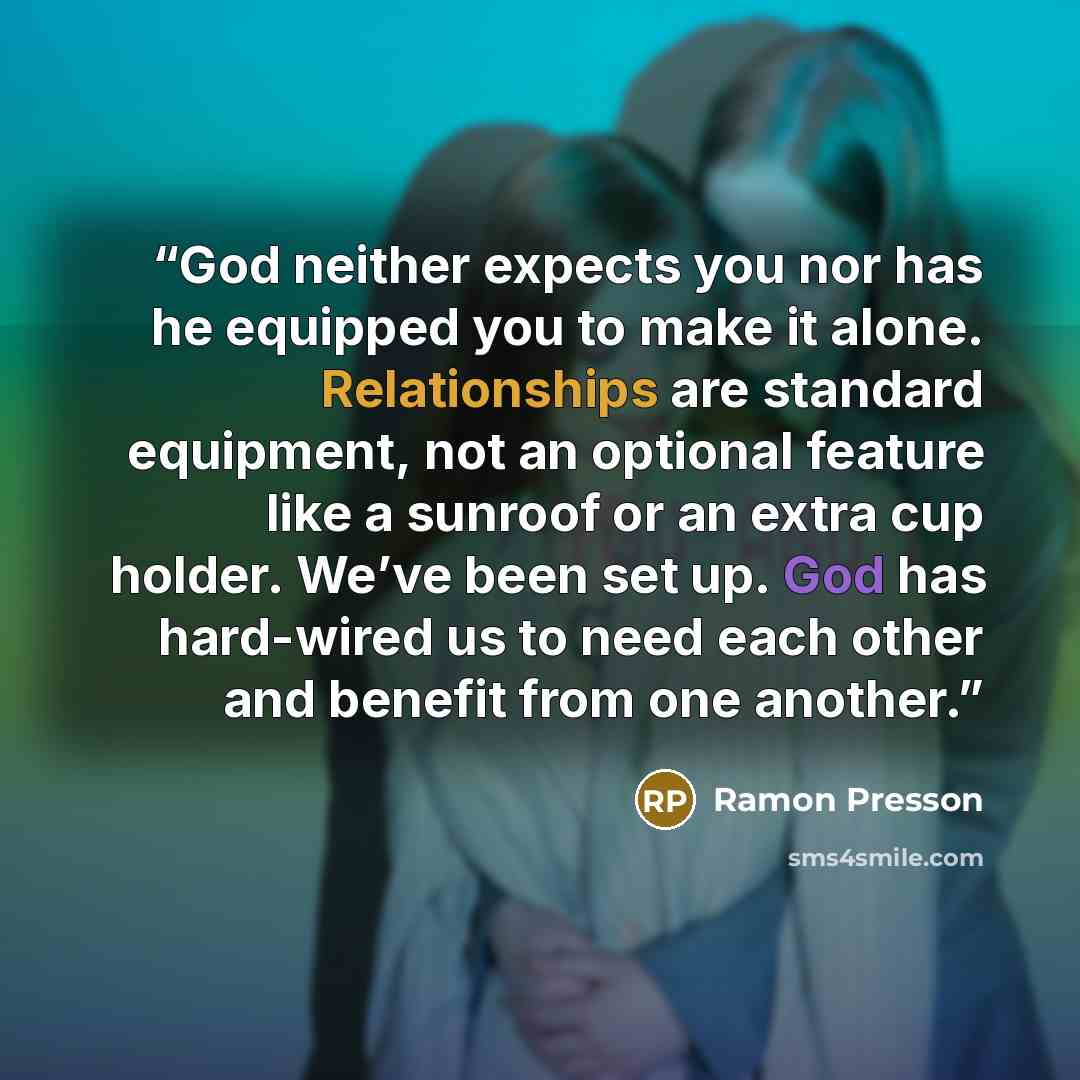 “God neither expects you nor has he equipped you to make it alone. Relationships are standard equipment, not an optional feature like a sunroof or an extra cup holder. We’ve been set up. God has hard-wired us to need each other and benefit from one another.” quote by Ramon Presson
