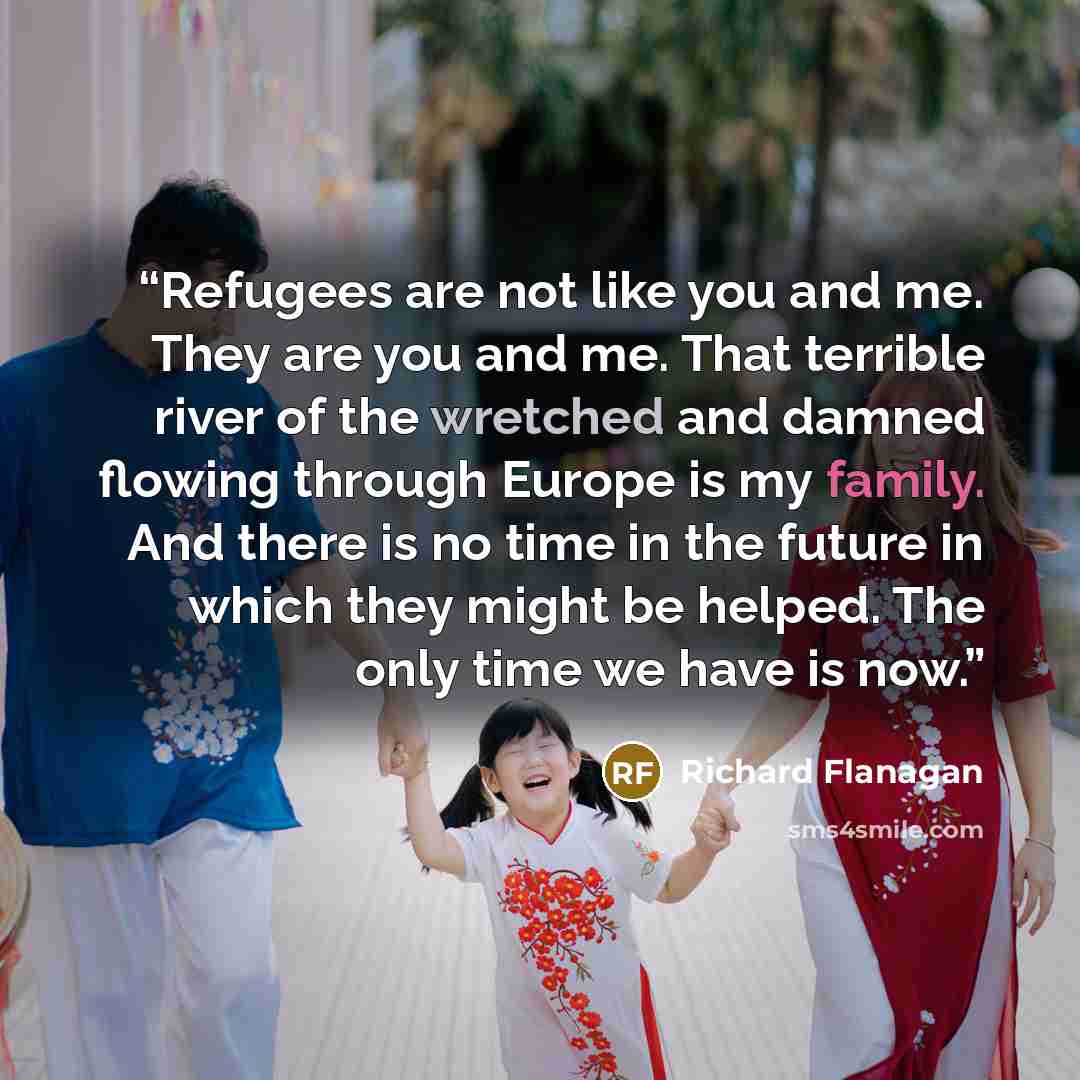 “Refugees are not like you and me. They are you and me. That terrible river of the wretched and damned flowing through Europe is my family. And there is no time in the future in which they might be helped. The only time we have is now.” quote by Richard Flanagan