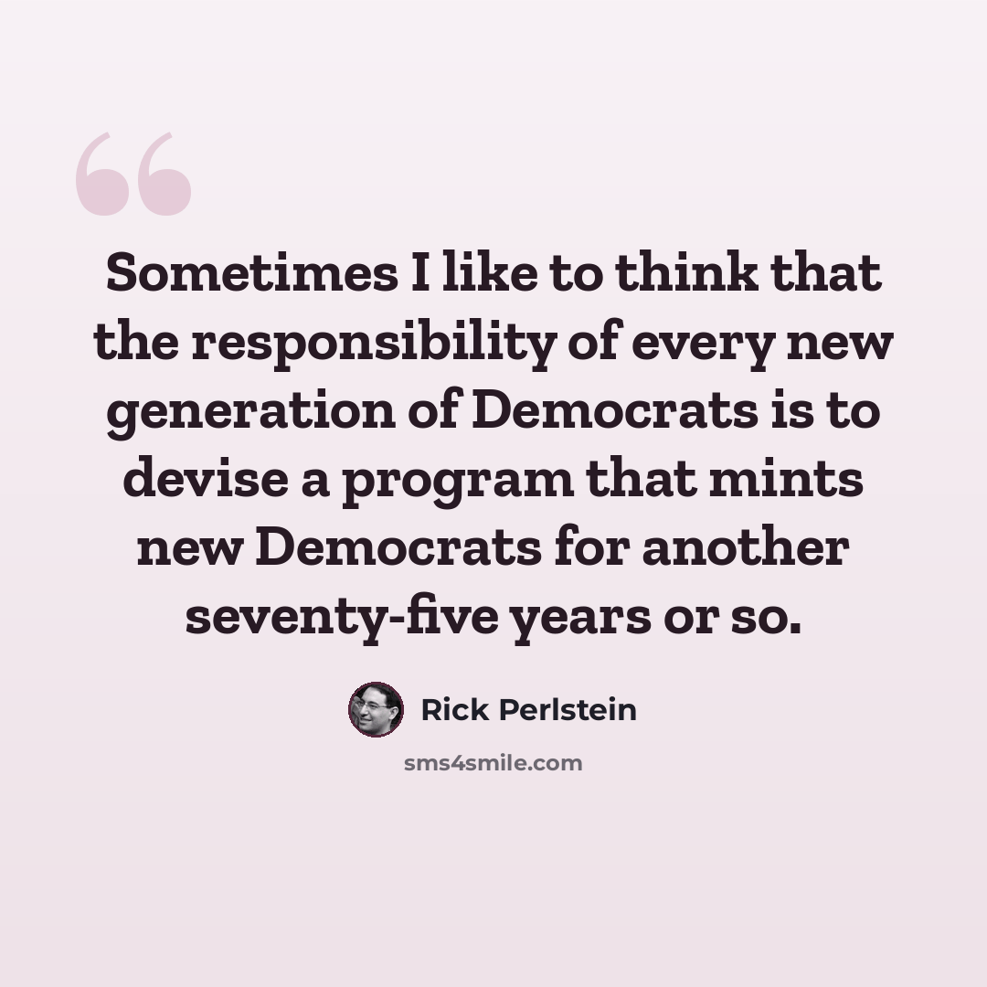 “Sometimes I like to think that the responsibility of every new generation of Democrats is to devise a program that mints new Democrats for another seventy-five years or so.” quote by Rick Perlstein