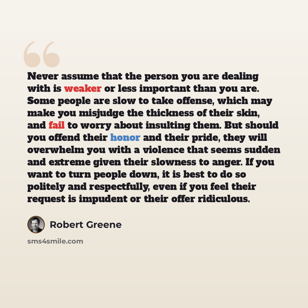 “Never assume that the person you are dealing with is weaker or less important than you are. Some people are slow to take offense, which may make you misjudge the thickness of their skin, and fail to worry about insulting them. But should you offend their honor and their pride, they will overwhelm…” quote by Robert Greene