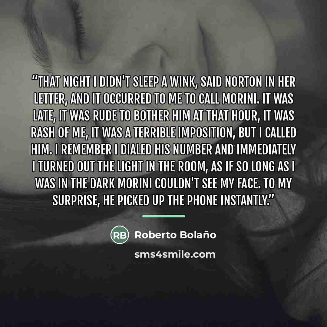 “That night I didn't sleep a wink, said Norton in her letter, and it occurred to me to call Morini. It was late, it was rude to bother him at that hour, it was rash of me, it was a terrible imposition, but I called him. I remember I dialed his number and immediately I turned out the light in the…” quote by Roberto Bolaño