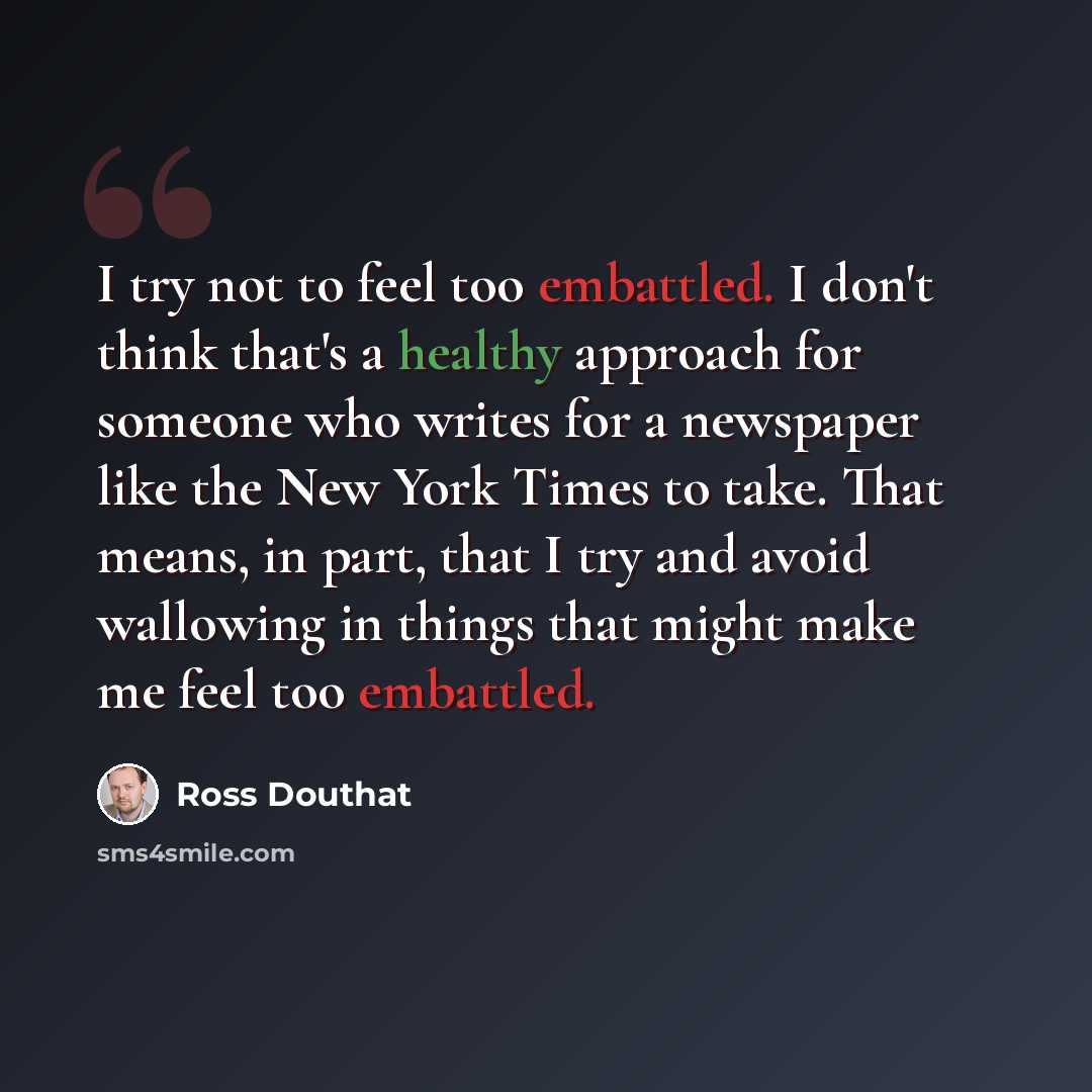 “I try not to feel too embattled. I don't think that's a healthy approach for someone who writes for a newspaper like the New York Times to take. That means, in part, that I try and avoid wallowing in things that might make me feel too embattled.” quote by Ross Douthat