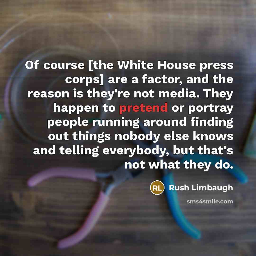 “Of course [the White House press corps] are a factor, and the reason is they're not media. They happen to pretend or portray people running around finding out things nobody else knows and telling everybody, but that's not what they do.” quote by Rush Limbaugh