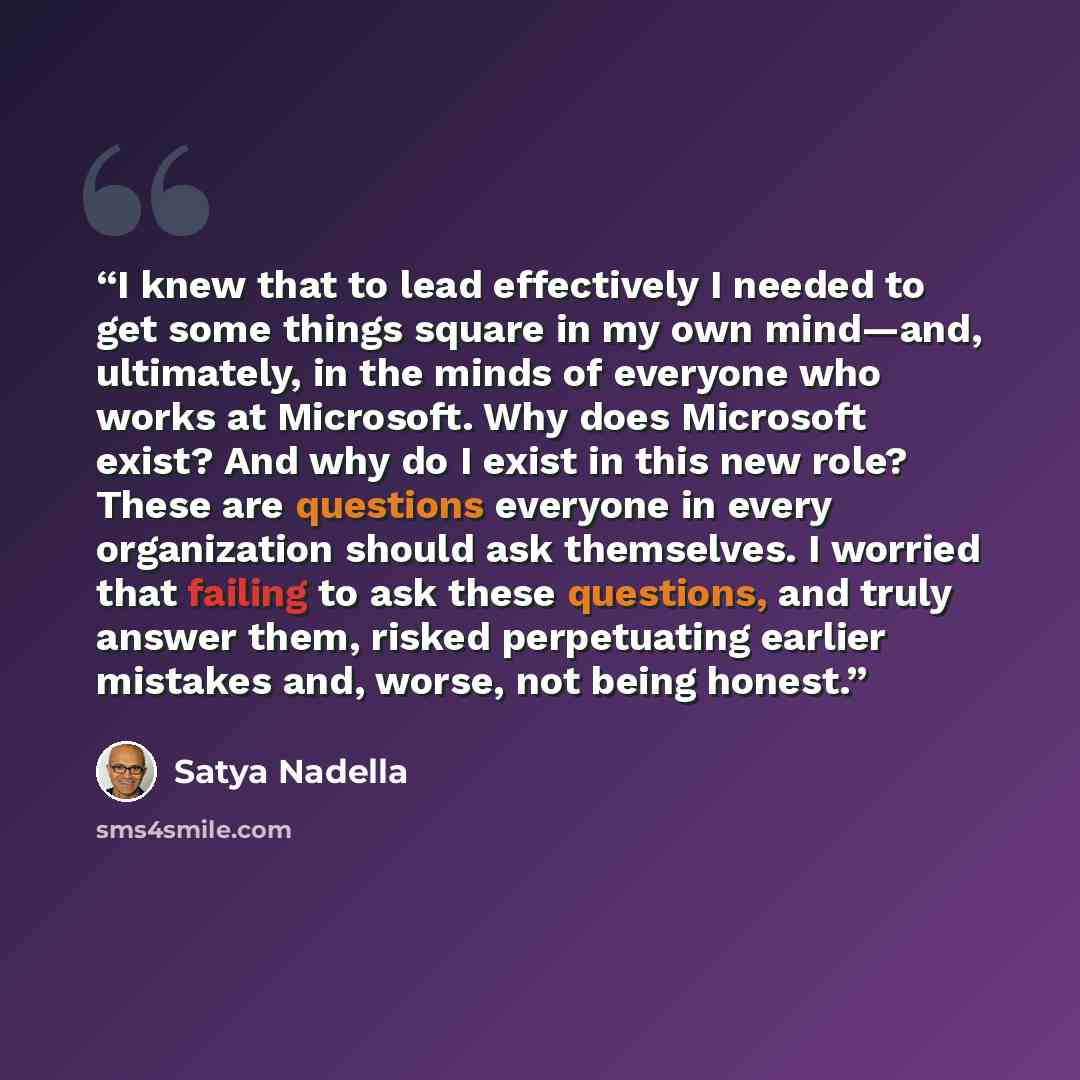 “I knew that to lead effectively I needed to get some things square in my own mind—and, ultimately, in the minds of everyone who works at Microsoft. Why does Microsoft exist? And why do I exist in this new role? These are questions everyone in every organization should ask themselves. I worried…” quote by Satya Nadella