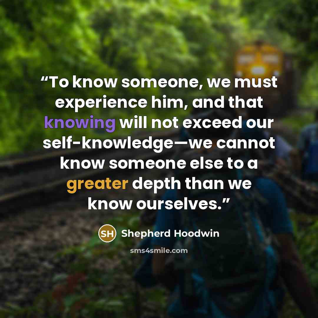 “To know someone, we must experience him, and that knowing will not exceed our self-knowledge—we cannot know someone else to a greater depth than we know ourselves.” quote by Shepherd Hoodwin