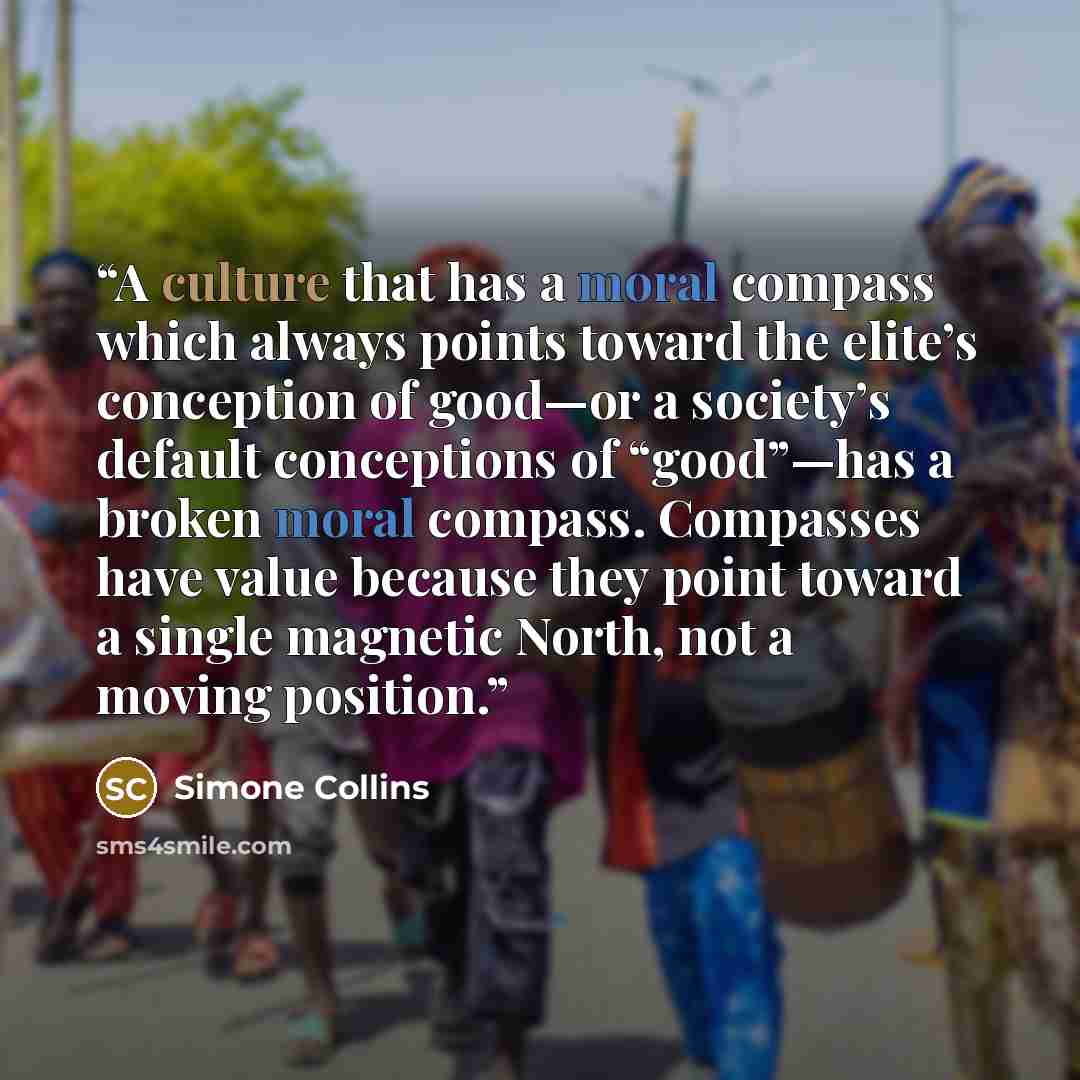 “A culture that has a moral compass which always points toward the elite’s conception of good—or a society’s default conceptions of “good”—has a broken moral compass. Compasses have value because they point toward a single magnetic North, not a moving position.” quote by Simone Collins