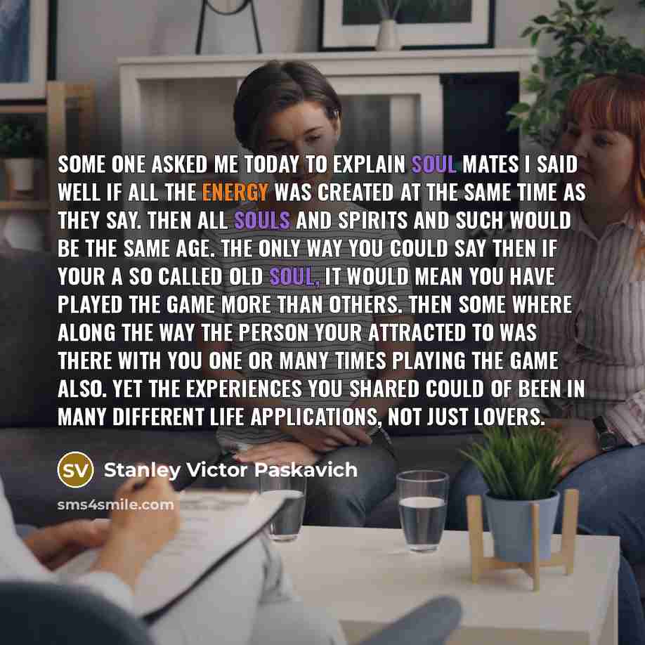 “Some one asked me today to explain Soul Mates I said Well if all the energy was created at the same time as they say. Then all souls and spirits and such would be the same age. The only way you could say then if your a so called Old Soul, it would mean you have played the game more than others…” quote by Stanley Victor Paskavich