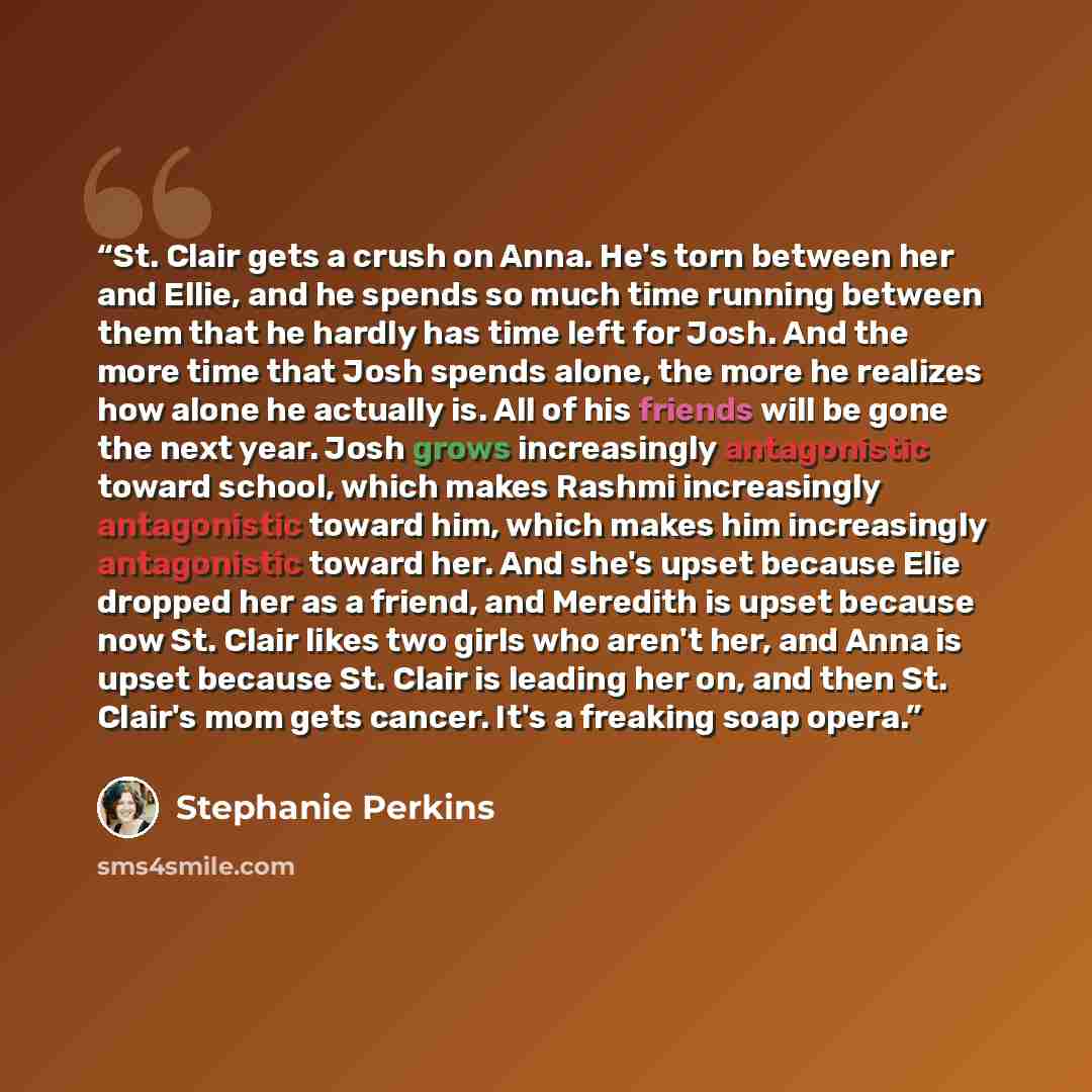 “St. Clair gets a crush on Anna. He's torn between her and Ellie, and he spends so much time running between them that he hardly has time left for Josh. And the more time that Josh spends alone, the more he realizes how alone he actually is. All of his friends will be gone the next year. Josh grows…” quote by Stephanie Perkins