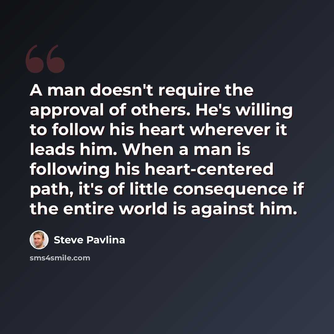 “A man doesn't require the approval of others. He's willing to follow his heart wherever it leads him. When a man is following his heart-centered path, it's of little consequence if the entire world is against him.” quote by Steve Pavlina