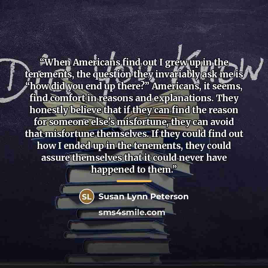 “When Americans find out I grew up in the tenements, the question they invariably ask me is “how did you end up there?” Americans, it seems, find comfort in reasons and explanations. They honestly believe that if they can find the reason for someone else’s misfortune, they can avoid that misfortune…” quote by Susan Lynn Peterson