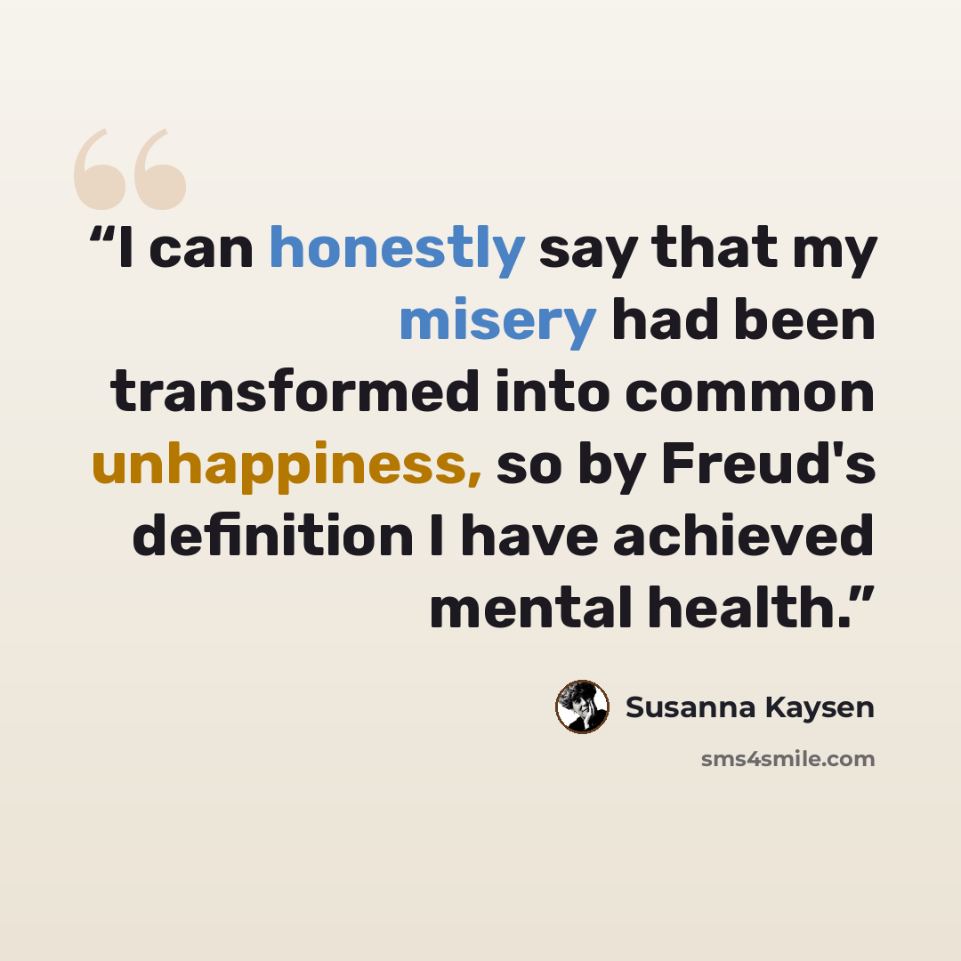 “I can honestly say that my misery had been transformed into common unhappiness, so by Freud's definition I have achieved mental health.” quote by Susanna Kaysen