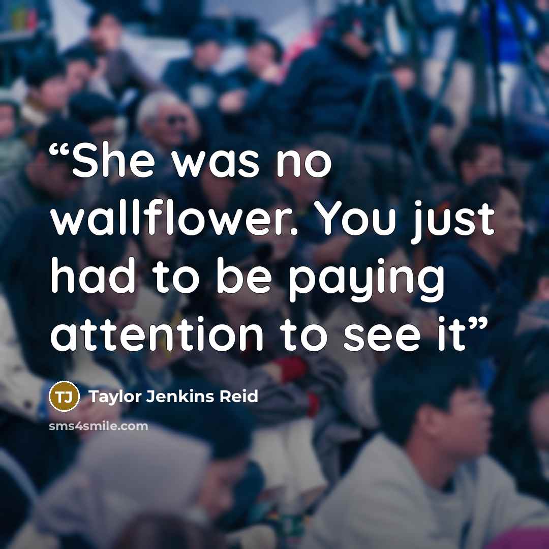 “She was no wallflower. You just had to be paying attention to see it” quote by Taylor Jenkins Reid