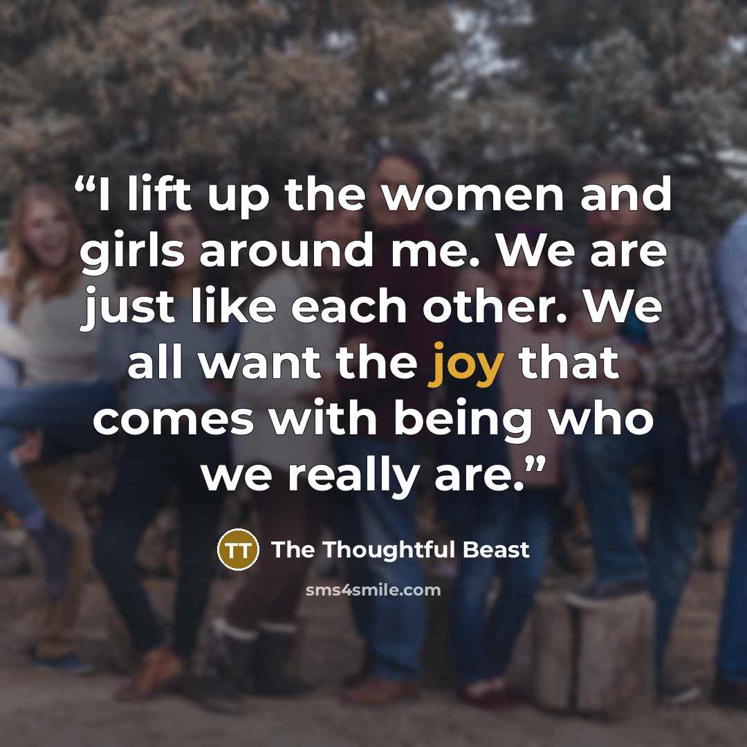 “I lift up the women and girls around me. We are just like each other. We all want the joy that comes with being who we really are.” quote by The Thoughtful Beast