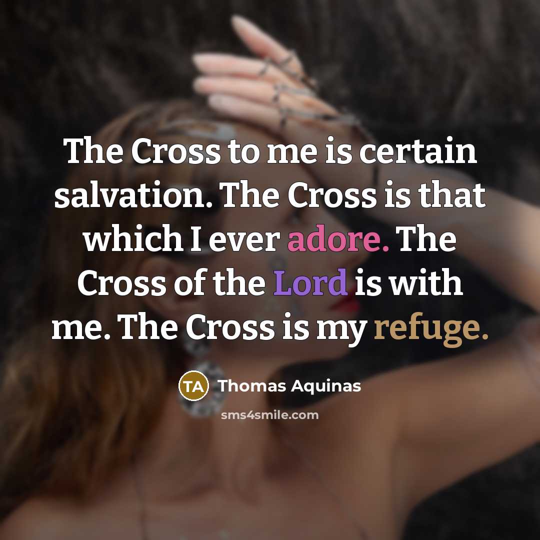 “The Cross to me is certain salvation. The Cross is that which I ever adore. The Cross of the Lord is with me. The Cross is my refuge.” quote by Thomas Aquinas